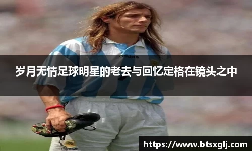 岁月无情足球明星的老去与回忆定格在镜头之中